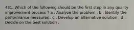 431. Which of the following should be the first step in any quality improvement process ? a . Analyze the problem . b . Identify the performance measures . c . Develop an alternative solution . d . Decide on the best solution .