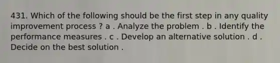 431. Which of the following should be the first step in any quality improvement process ? a . Analyze the problem . b . Identify the performance measures . c . Develop an alternative solution . d . Decide on the best solution .