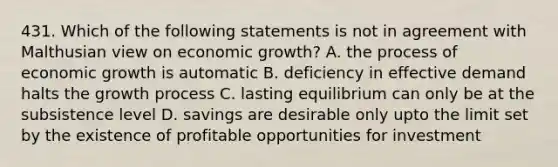 431. Which of the following statements is not in agreement with Malthusian view on economic growth? A. the process of economic growth is automatic B. deficiency in effective demand halts the growth process C. lasting equilibrium can only be at the subsistence level D. savings are desirable only upto the limit set by the existence of profitable opportunities for investment