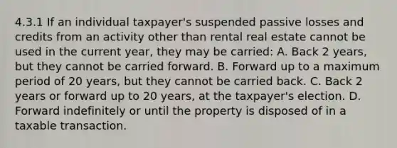 4.3.1 If an individual taxpayer's suspended passive losses and credits from an activity other than rental real estate cannot be used in the current year, they may be carried: A. Back 2 years, but they cannot be carried forward. B. Forward up to a maximum period of 20 years, but they cannot be carried back. C. Back 2 years or forward up to 20 years, at the taxpayer's election. D. Forward indefinitely or until the property is disposed of in a taxable transaction.