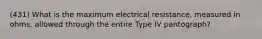 (431) What is the maximum electrical resistance, measured in ohms, allowed through the entire Type IV pantograph?