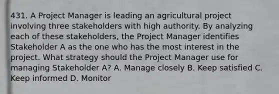 431. A Project Manager is leading an agricultural project involving three stakeholders with high authority. By analyzing each of these stakeholders, the Project Manager identifies Stakeholder A as the one who has the most interest in the project. What strategy should the Project Manager use for managing Stakeholder A? A. ​Manage closely B. ​Keep satisfied C. Keep informed D. ​Monitor