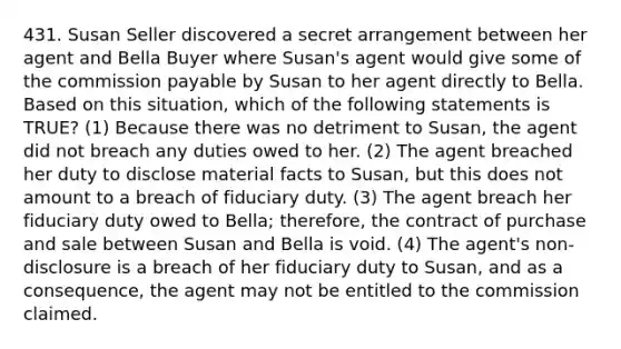 431. Susan Seller discovered a secret arrangement between her agent and Bella Buyer where Susan's agent would give some of the commission payable by Susan to her agent directly to Bella. Based on this situation, which of the following statements is TRUE? (1) Because there was no detriment to Susan, the agent did not breach any duties owed to her. (2) The agent breached her duty to disclose material facts to Susan, but this does not amount to a breach of fiduciary duty. (3) The agent breach her fiduciary duty owed to Bella; therefore, the contract of purchase and sale between Susan and Bella is void. (4) The agent's non-disclosure is a breach of her fiduciary duty to Susan, and as a consequence, the agent may not be entitled to the commission claimed.