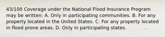 43/100 Coverage under the National Flood Insurance Program may be written: A. Only in participating communities. B. For any property located in the United States. C. For any property located in flood prone areas. D. Only in participating states.