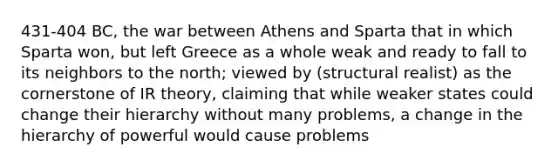 431-404 BC, the war between Athens and Sparta that in which Sparta won, but left Greece as a whole weak and ready to fall to its neighbors to the north; viewed by (structural realist) as the cornerstone of IR theory, claiming that while weaker states could change their hierarchy without many problems, a change in the hierarchy of powerful would cause problems