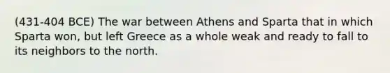 (431-404 BCE) The war between Athens and Sparta that in which Sparta won, but left Greece as a whole weak and ready to fall to its neighbors to the north.