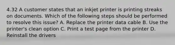 4.32 A customer states that an inkjet printer is printing streaks on documents. Which of the following steps should be performed to resolve this issue? A. Replace the printer data cable B. Use the printer's clean option C. Print a test page from the printer D. Reinstall the drivers