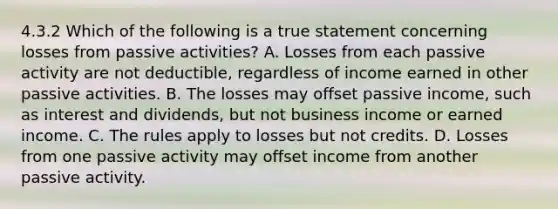 4.3.2 Which of the following is a true statement concerning losses from passive activities? A. Losses from each passive activity are not deductible, regardless of income earned in other passive activities. B. The losses may offset passive income, such as interest and dividends, but not business income or earned income. C. The rules apply to losses but not credits. D. Losses from one passive activity may offset income from another passive activity.