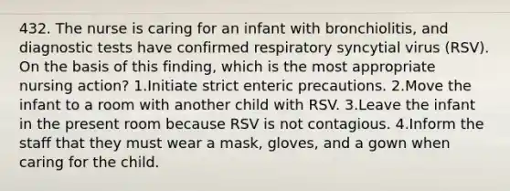 432. The nurse is caring for an infant with bronchiolitis, and diagnostic tests have confirmed respiratory syncytial virus (RSV). On the basis of this finding, which is the most appropriate nursing action? 1.Initiate strict enteric precautions. 2.Move the infant to a room with another child with RSV. 3.Leave the infant in the present room because RSV is not contagious. 4.Inform the staff that they must wear a mask, gloves, and a gown when caring for the child.