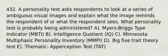 432. A personality test asks respondents to look at a series of ambiguous visual images and explain what the image reminds the respondent of or what the respondent sees. What personality test is probably being administered? A). Myers-Briggs Type Indicator (MBTI) B). Intelligence Quotient (IQ) C). Minnesota Multiphasic Personality Inventory (MMPI) D). Big five trait theory test E). Thematic- Apperception Test (TAT)