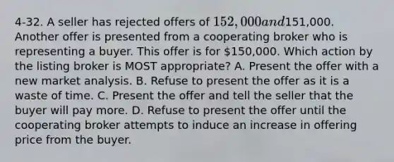 4-32. A seller has rejected offers of 152,000 and151,000. Another offer is presented from a cooperating broker who is representing a buyer. This offer is for 150,000. Which action by the listing broker is MOST appropriate? A. Present the offer with a new market analysis. B. Refuse to present the offer as it is a waste of time. C. Present the offer and tell the seller that the buyer will pay more. D. Refuse to present the offer until the cooperating broker attempts to induce an increase in offering price from the buyer.