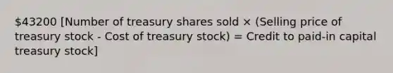 43200 [Number of treasury shares sold × (Selling price of treasury stock - Cost of treasury stock) = Credit to paid-in capital treasury stock]