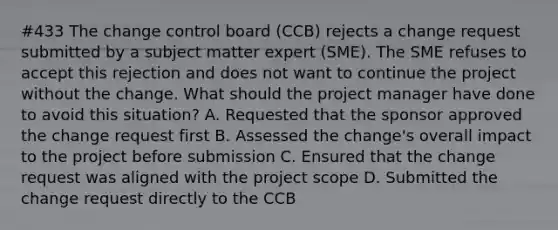 #433 The change control board (CCB) rejects a change request submitted by a subject matter expert (SME). The SME refuses to accept this rejection and does not want to continue the project without the change. What should the project manager have done to avoid this situation? A. Requested that the sponsor approved the change request first B. Assessed the change's overall impact to the project before submission C. Ensured that the change request was aligned with the project scope D. Submitted the change request directly to the CCB