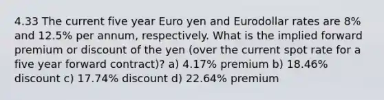 4.33 The current five year Euro yen and Eurodollar rates are 8% and 12.5% per annum, respectively. What is the implied forward premium or discount of the yen (over the current spot rate for a five year forward contract)? a) 4.17% premium b) 18.46% discount c) 17.74% discount d) 22.64% premium