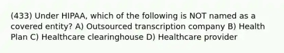 (433) Under HIPAA, which of the following is NOT named as a covered entity? A) Outsourced transcription company B) Health Plan C) Healthcare clearinghouse D) Healthcare provider