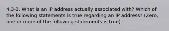 4.3-3. What is an IP address actually associated with? Which of the following statements is true regarding an IP address? (Zero, one or more of the following statements is true).