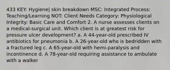 433 KEY: Hygiene| skin breakdown MSC: Integrated Process: Teaching/Learning NOT: Client Needs Category: Physiological Integrity: Basic Care and Comfort 2. A nurse assesses clients on a medical-surgical unit. Which client is at greatest risk for pressure ulcer development? a. A 44-year-old prescribed IV antibiotics for pneumonia b. A 26-year-old who is bedridden with a fractured leg c. A 65-year-old with hemi-paralysis and incontinence d. A 78-year-old requiring assistance to ambulate with a walker