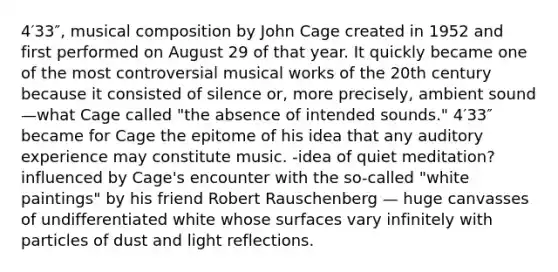 4′33″, musical composition by John Cage created in 1952 and first performed on August 29 of that year. It quickly became one of the most controversial musical works of the 20th century because it consisted of silence or, more precisely, ambient sound—what Cage called "the absence of intended sounds." 4′33″ became for Cage the epitome of his idea that any auditory experience may constitute music. -idea of quiet meditation? influenced by Cage's encounter with the so-called "white paintings" by his friend Robert Rauschenberg — huge canvasses of undifferentiated white whose surfaces vary infinitely with particles of dust and light reflections.