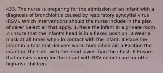 433. The nurse is preparing for the admission of an infant with a diagnosis of bronchiolitis caused by respiratory syncytial virus (RSV). Which interventions should the nurse include in the plan of care? Select all that apply. 1.Place the infant in a private room. 2.Ensure that the infant's head is in a flexed position. 3.Wear a mask at all times when in contact with the infant. 4.Place the infant in a tent that delivers warm humidified air. 5.Position the infant on the side, with the head lower than the chest. 6.Ensure that nurses caring for the infant with RSV do not care for other high-risk children.