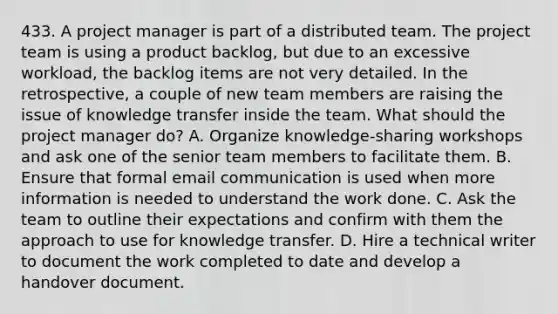 433. A project manager is part of a distributed team. The project team is using a product backlog, but due to an excessive workload, the backlog items are not very detailed. In the retrospective, a couple of new team members are raising the issue of knowledge transfer inside the team. What should the project manager do? A. Organize knowledge-sharing workshops and ask one of the senior team members to facilitate them. B. Ensure that formal email communication is used when more information is needed to understand the work done. C. Ask the team to outline their expectations and confirm with them the approach to use for knowledge transfer. D. Hire a technical writer to document the work completed to date and develop a handover document.