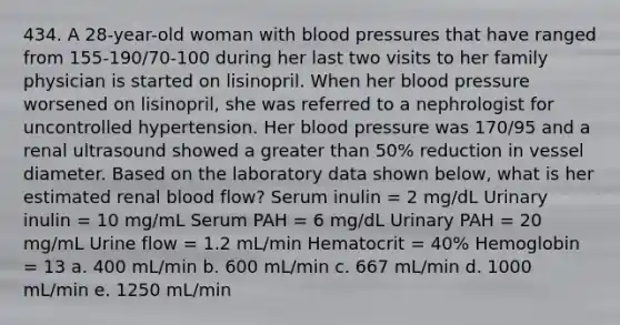 434. A 28-year-old woman with <a href='https://www.questionai.com/knowledge/kD0HacyPBr-blood-pressure' class='anchor-knowledge'>blood pressure</a>s that have ranged from 155-190/70-100 during her last two visits to her family physician is started on lisinopril. When her blood pressure worsened on lisinopril, she was referred to a nephrologist for uncontrolled hypertension. Her blood pressure was 170/95 and a renal ultrasound showed a <a href='https://www.questionai.com/knowledge/ktgHnBD4o3-greater-than' class='anchor-knowledge'>greater than</a> 50% reduction in vessel diameter. Based on the laboratory data shown below, what is her estimated renal blood flow? Serum inulin = 2 mg/dL Urinary inulin = 10 mg/mL Serum PAH = 6 mg/dL Urinary PAH = 20 mg/mL Urine flow = 1.2 mL/min Hematocrit = 40% Hemoglobin = 13 a. 400 mL/min b. 600 mL/min c. 667 mL/min d. 1000 mL/min e. 1250 mL/min