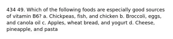 434 49. Which of the following foods are especially good sources of vitamin B6? a. Chickpeas, fish, and chicken b. Broccoli, eggs, and canola oil c. Apples, wheat bread, and yogurt d. Cheese, pineapple, and pasta