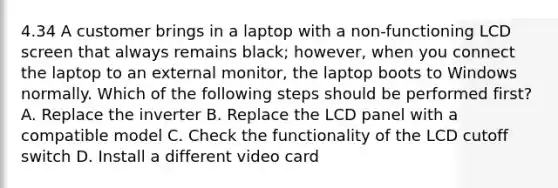 4.34 A customer brings in a laptop with a non-functioning LCD screen that always remains black; however, when you connect the laptop to an external monitor, the laptop boots to Windows normally. Which of the following steps should be performed first? A. Replace the inverter B. Replace the LCD panel with a compatible model C. Check the functionality of the LCD cutoff switch D. Install a different video card