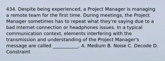 434. Despite being experienced, a Project Manager is managing a remote team for the first time. During meetings, the Project Manager sometimes has to repeat what they're saying due to a bad Internet connection or headphones issues. In a typical communication context, elements interfering with the transmission and understanding of the Project Manager's message are called ___________. A. Medium B. Noise C. ​Decode D. ​Constraint