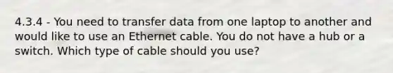 4.3.4 - You need to transfer data from one laptop to another and would like to use an Ethernet cable. You do not have a hub or a switch. Which type of cable should you use?