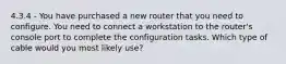 4.3.4 - You have purchased a new router that you need to configure. You need to connect a workstation to the router's console port to complete the configuration tasks. Which type of cable would you most likely use?