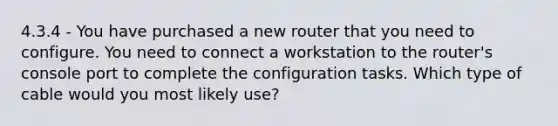 4.3.4 - You have purchased a new router that you need to configure. You need to connect a workstation to the router's console port to complete the configuration tasks. Which type of cable would you most likely use?