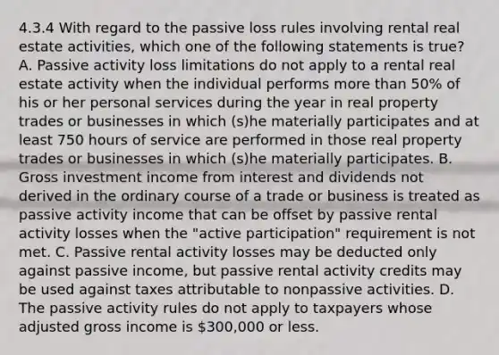 4.3.4 With regard to the passive loss rules involving rental real estate activities, which one of the following statements is true? A. Passive activity loss limitations do not apply to a rental real estate activity when the individual performs more than 50% of his or her personal services during the year in real property trades or businesses in which (s)he materially participates and at least 750 hours of service are performed in those real property trades or businesses in which (s)he materially participates. B. Gross investment income from interest and dividends not derived in the ordinary course of a trade or business is treated as passive activity income that can be offset by passive rental activity losses when the "active participation" requirement is not met. C. Passive rental activity losses may be deducted only against passive income, but passive rental activity credits may be used against taxes attributable to nonpassive activities. D. The passive activity rules do not apply to taxpayers whose adjusted gross income is 300,000 or less.