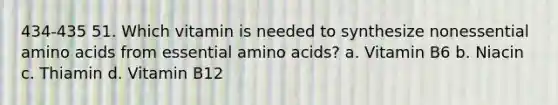 434-435 51. Which vitamin is needed to synthesize nonessential amino acids from essential amino acids? a. Vitamin B6 b. Niacin c. Thiamin d. Vitamin B12