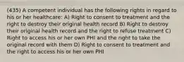 (435) A competent individual has the following rights in regard to his or her healthcare: A) Right to consent to treatment and the right to destroy their original health record B) Right to destroy their original health record and the right to refuse treatment C) Right to access his or her own PHI and the right to take the original record with them D) Right to consent to treatment and the right to access his or her own PHI