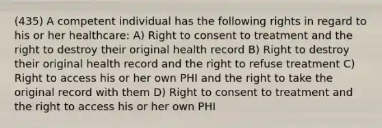 (435) A competent individual has the following rights in regard to his or her healthcare: A) Right to consent to treatment and the right to destroy their original health record B) Right to destroy their original health record and the right to refuse treatment C) Right to access his or her own PHI and the right to take the original record with them D) Right to consent to treatment and the right to access his or her own PHI