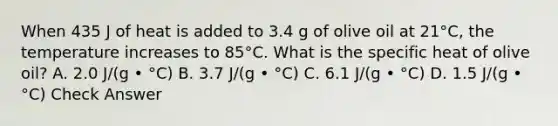 When 435 J of heat is added to 3.4 g of olive oil at 21°C, the temperature increases to 85°C. What is the specific heat of olive oil? A. 2.0 J/(g • °C) B. 3.7 J/(g • °C) C. 6.1 J/(g • °C) D. 1.5 J/(g • °C) Check Answer