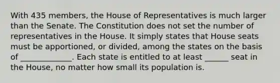 With 435 members, the House of Representatives is much larger than the Senate. The Constitution does not set the number of representatives in the House. It simply states that House seats must be apportioned, or divided, among the states on the basis of _____________. Each state is entitled to at least ______ seat in the House, no matter how small its population is.