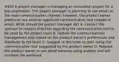 #435 A project manager is managing an innovation project for a big corporation. The project manager is planning to use email as the main communication channel; however, the product owner prefers to use another approved communication tool instead of email. What should the project manager do? A. Contact the sponsor to request direction regarding the communication tool to be used by the project team B. Update the communications management plan based on the product owner's preferences and distribute to the team C. Suggest to the team to start using the communication tool suggested by the product owner D. Request the product owner to use email because using another tool will increase the workload