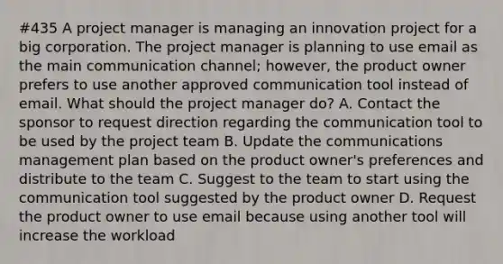 #435 A project manager is managing an innovation project for a big corporation. The project manager is planning to use email as the main communication channel; however, the product owner prefers to use another approved communication tool instead of email. What should the project manager do? A. Contact the sponsor to request direction regarding the communication tool to be used by the project team B. Update the communications management plan based on the product owner's preferences and distribute to the team C. Suggest to the team to start using the communication tool suggested by the product owner D. Request the product owner to use email because using another tool will increase the workload