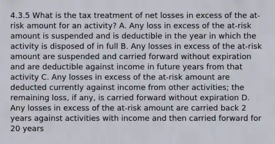 4.3.5 What is the tax treatment of net losses in excess of the at-risk amount for an activity? A. Any loss in excess of the at-risk amount is suspended and is deductible in the year in which the activity is disposed of in full B. Any losses in excess of the at-risk amount are suspended and carried forward without expiration and are deductible against income in future years from that activity C. Any losses in excess of the at-risk amount are deducted currently against income from other activities; the remaining loss, if any, is carried forward without expiration D. Any losses in excess of the at-risk amount are carried back 2 years against activities with income and then carried forward for 20 years