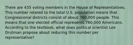 There are 435 voting members in the House of Representatives. This number related to the total U.S. population means that Congressional districts consist of about 760,000 people. This means that one elected official represents 760,000 Americans. According to the textbook, what does political scientist Lee Drutman propose about reducing this number per representative?