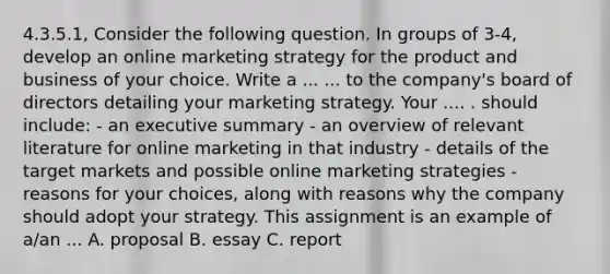 4.3.5.1, Consider the following question. In groups of 3-4, develop an online marketing strategy for the product and business of your choice. Write a ... ... to the company's board of directors detailing your marketing strategy. Your .... . should include: - an executive summary - an overview of relevant literature for online marketing in that industry - details of the target markets and possible online marketing strategies - reasons for your choices, along with reasons why the company should adopt your strategy. This assignment is an example of a/an ... A. proposal B. essay C. report