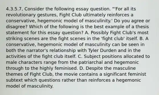 4.3.5.7, Consider the following essay question. "'For all its revolutionary gestures, Fight Club ultimately reinforces a conservative, hegemonic model of masculinity.' Do you agree or disagree? Which of the following is the best example of a thesis statement for this essay question? A. Possibly Fight Club's most striking scenes are the fight scenes in the 'fight club' itself. B. A conservative, hegemonic model of masculinity can be seen in both the narrator's relationship with Tyler Durden and in the activities of the fight club itself. C. Subject positions allocated to male characters range from the patriarchal and hegemonic through to the highly feminised. D. Despite the masculine themes of Fight Club, the movie contains a significant feminist subtext which questions rather than reinforces a hegemonic model of masculinity.