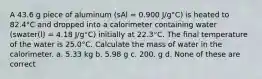 A 43.6 g piece of aluminum (sAl = 0.900 J/g°C) is heated to 82.4°C and dropped into a calorimeter containing water (swater(l) = 4.18 J/g°C) initially at 22.3°C. The final temperature of the water is 25.0°C. Calculate the mass of water in the calorimeter. a. 5.33 kg b. 5.98 g c. 200. g d. None of these are correct