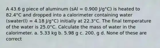 A 43.6 g piece of aluminum (sAl = 0.900 J/g°C) is heated to 82.4°C and dropped into a calorimeter containing water (swater(l) = 4.18 J/g°C) initially at 22.3°C. The final temperature of the water is 25.0°C. Calculate the mass of water in the calorimeter. a. 5.33 kg b. 5.98 g c. 200. g d. None of these are correct