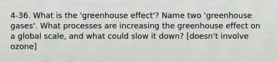 4-36. What is the 'greenhouse effect'? Name two 'greenhouse gases'. What processes are increasing the greenhouse effect on a global scale, and what could slow it down? [doesn't involve ozone]