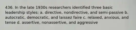 436. In the late 1930s researchers identified three basic leadership styles: a. directive, nondirective, and semi-passive b. autocratic, democratic, and laissez faire c. relaxed, anxious, and tense d. assertive, nonassertive, and aggressive