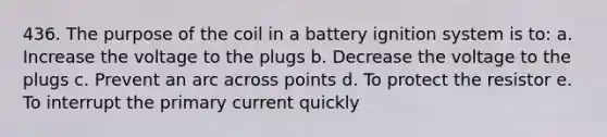 436. The purpose of the coil in a battery ignition system is to: a. Increase the voltage to the plugs b. Decrease the voltage to the plugs c. Prevent an arc across points d. To protect the resistor e. To interrupt the primary current quickly