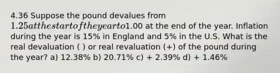 4.36 Suppose the pound devalues from 1.25 at the start of the year to1.00 at the end of the year. Inflation during the year is 15% in England and 5% in the U.S. What is the real devaluation ( ) or real revaluation (+) of the pound during the year? a) 12.38% b) 20.71% c) + 2.39% d) + 1.46%