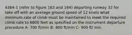 4364-1 (refer to figure 163 and 164) departing runway 32 for take off with an average ground speed of 12 knots what minimum rate of climb must be maintained to meet the required climb rate to 6800 feet as specified on the instrument departure procedure A- 700 ft/min B- 800 ft/min C- 900 ft/ min